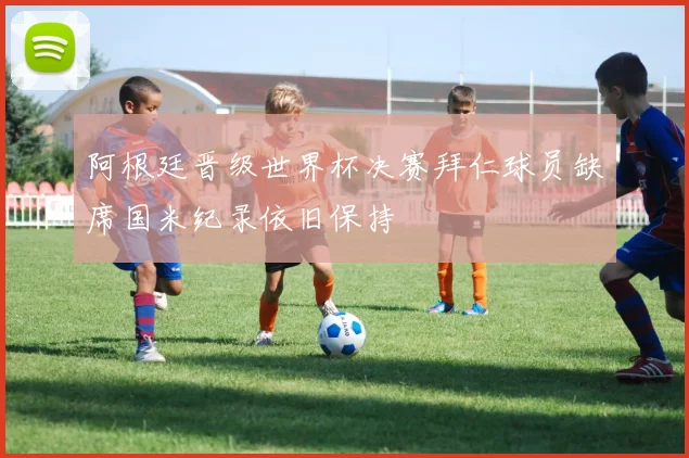 阿根廷晋级世界杯决赛拜仁球员缺席国米纪录依旧保持