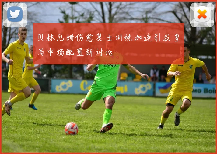 贝林厄姆伤愈复出训练加速引发皇马中场配置新讨论