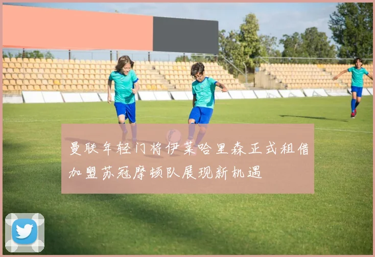 曼联年轻门将伊莱哈里森正式租借加盟苏冠摩顿队展现新机遇