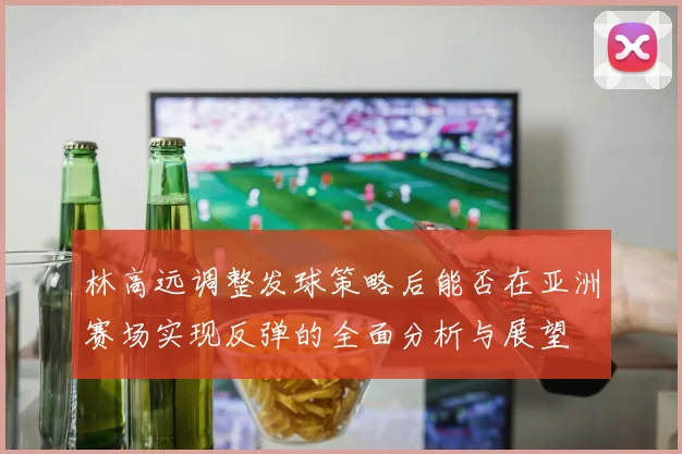 林高远调整发球策略后能否在亚洲赛场实现反弹的全面分析与展望