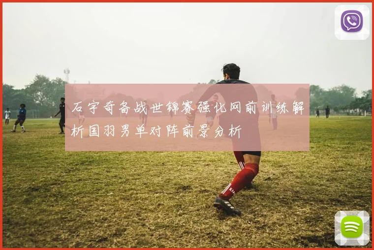石宇奇备战世锦赛强化网前训练解析国羽男单对阵前景分析
